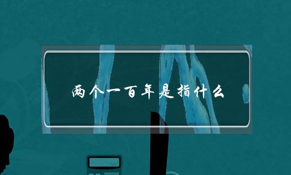 两个一百年是指什么(第二个百年奋斗目标是什么)