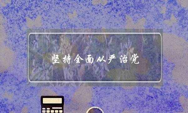 坚持全面从严治党 必须坚持以什么为根本遵循(坚持党要管党从严治党是党的)