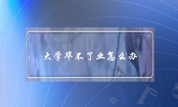 大学毕不了业怎么办(真的有大学生毕不了业吗)