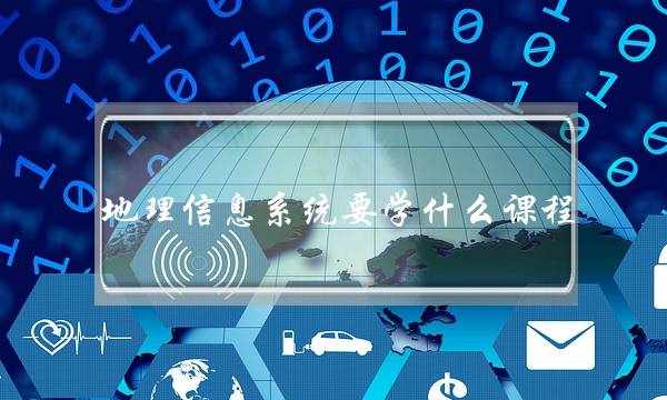 地理信息系统要学什么课程(地理信息科学专业课程有哪些)