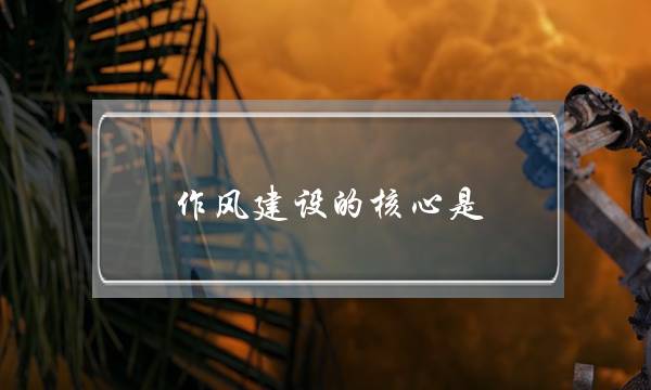 作风建设的核心是(作风建设的重要性)