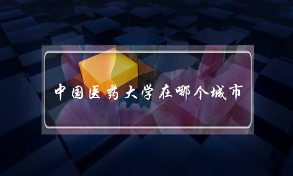 中国医药大学在哪个城市(中国药科大学算名校吗)