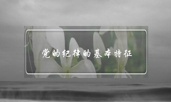 党的纪律的基本特征(党的纪律的基本特征是哪几种)