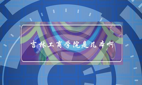 吉林工商学院是几本啊(吉林工商学院值得读吗)