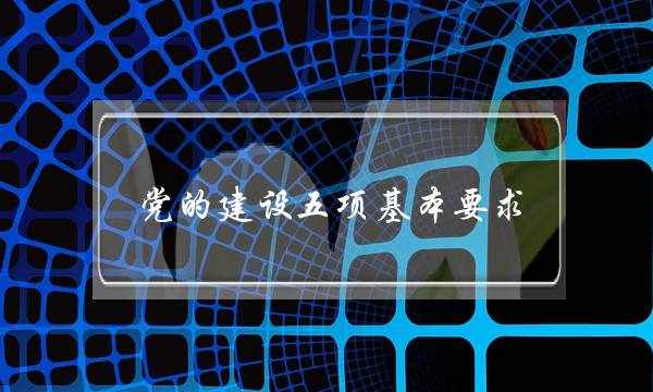 党的建设五项基本要求(党的建设五项基本内容)