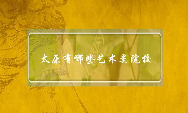 太原有哪些艺术类院校(太原艺考文化课培训哪里好)