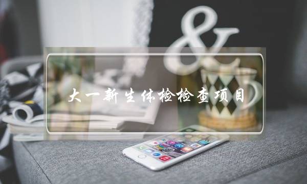大一新生体检检查项目(新生入学体检项目)