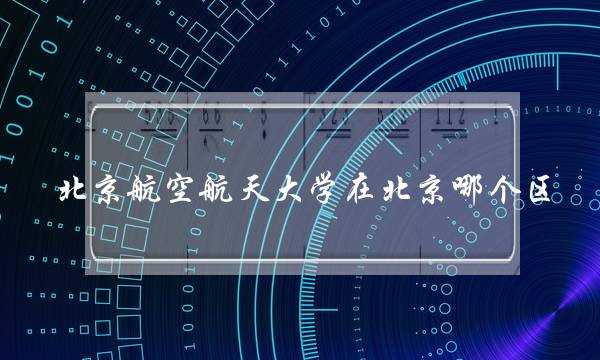 北京航空航天大学在北京哪个区(北航在985中什么水平)