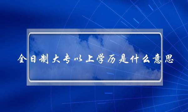 全日制大专以上学历是什么意思(免考试 全日制大专)