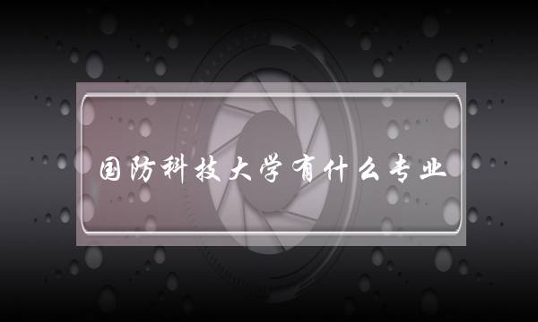 国防科技大学有什么专业(国防科技大学禁止谈恋爱吗)