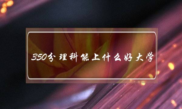 350分理科能上什么好大学(理科300到350分的二本大学)