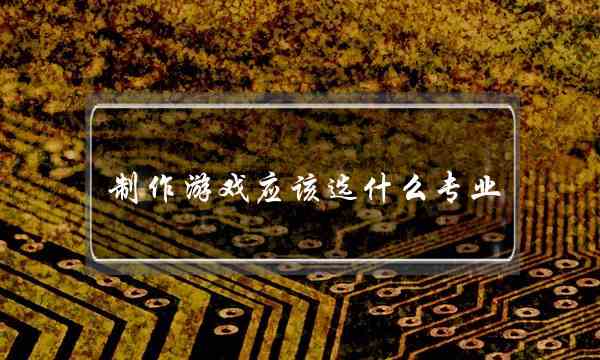 制作游戏应该选什么专业(电脑游戏设计专业)