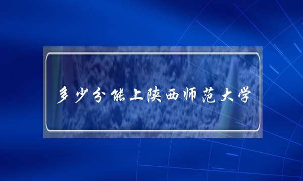 多少分能上陕西师范大学(2022年高考惨了)