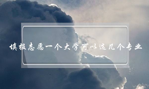 填报志愿一个大学可以选几个专业(大学怎么报考志愿)