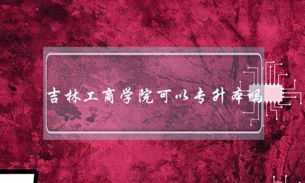 吉林工商学院可以专升本吗(吉林工商学院)