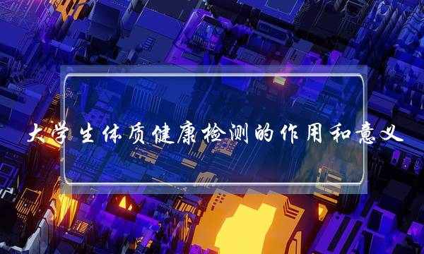 大学生体质健康检测的作用和意义(大学生体质健康测试感悟)