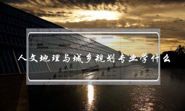 人文地理与城乡规划专业学什么(城乡规划是冷门专业吗)
