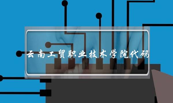 云南工贸职业技术学院代码(云南省工贸职业技术学院)