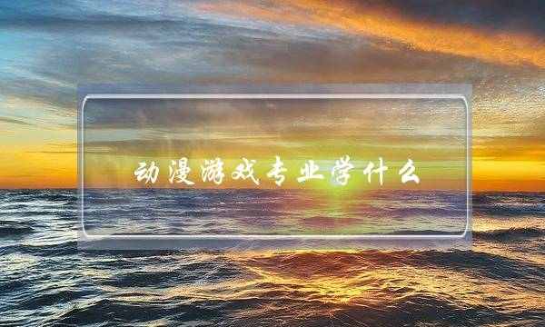 动漫游戏专业学什么(学动漫设计去哪个学校)