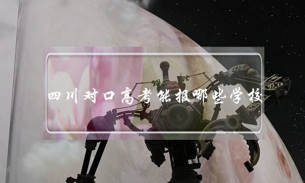 四川对口高考能报哪些学校(中专对口升学难不难)