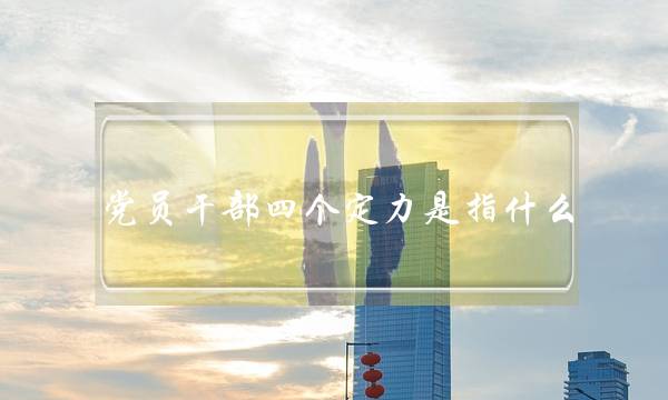 党员干部四个定力是指什么(增强党员的什么定力)