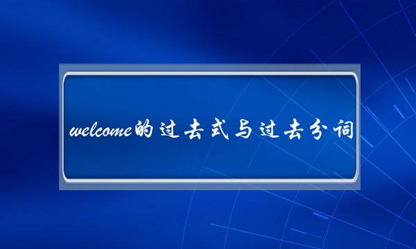 welcome的过去式与过去分词(welcome中文翻译怎么说)