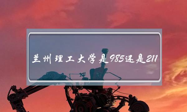 兰州理工大学是985还是211(兰州理工大学厉害吗)