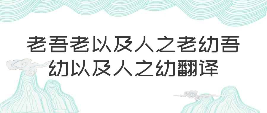 老吾老以及人之老幼吾幼以及人之幼翻译(老吾老以及人之老幼吾幼以及人之幼翻译成现代文)