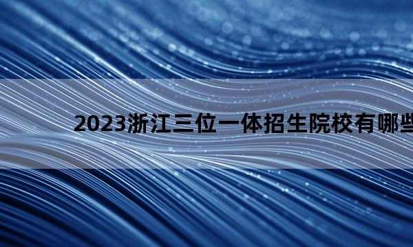 2023浙江三位一体招生院校有哪些 2023浙江三位一体招生院校名单